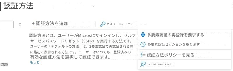 | 認証方法+ 認証方法を追加パスワードをリセット認証方法とは、ユーザーがMicrosにサインインし、セルフサービスパスワードリセット（SSPR）を実行する方法です。ユーザーの「デフォルトの方法」は、2要素認証で再認証される際に最初に表示される方法です。ユーザーはいつでも、登録済みの有効な認証方法を選択して認証できます。多要素認証の再登録を要求する多要素認証セッションを取り消す認証方法ポリシーを見るフィードバックはありますか？もっと問題