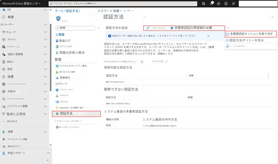 Microsoft Entra 管理センターリソース、サービス、ドキュメントを検索 (G+)ID概要ホーム >認証方法 |パスワード保護 >ユーザー >ユーザー認証方法18 ユーザー>検索認証方法を追加Gパスワードのリセット多要素認証の再登録が必要グループと概要監査ログ以前のユーザー認証方法に戻したい場合は、こちらをクリックして戻ってください多要素認証セッションを取り消すデバイスサインインログ認証方法とは、ユーザーがMicrosoft Entra IDにサインインし、セルフサービスパスワードリセット (SSPR) を実行する方法です。ユーザーの「デフォルトのサインイン方法」とは、2要素認証が必要な際に最初に表示される方法です。ユーザーは、登録済みの有効な別の認証方法を選択して認証することができます。詳細はこちら認証方法ポリシーを見るフィードバックはありますか？アプリケーション問題の診断と解決役割と管理者支払い管理デフォルトのサインイン方法 (プレビュー)デフォルトなし設定カスタムセキュリティ属性使用可能な認証方法保護割り当てられた役割管理単位認証方法詳細アイデンティティガバナンスAグループ使用できる方法はありません。外部IDアプリケーションライセンス使用できない認証方法ユーザーエクスペリエンスデバイス認証方法詳細×ハイブリッド管理Azureロールの割り当て使用できない方法はありません。監視と正常性認証方法システム推奨の多要素認証方法表示を減らすトラブルシューティングとサポート機能の状態システム推奨のMFA方法有効保護新しいサポートリクエストシステム推奨のMFA方法はありませんアイデンティティ保護条件付きアリー学習とサポート