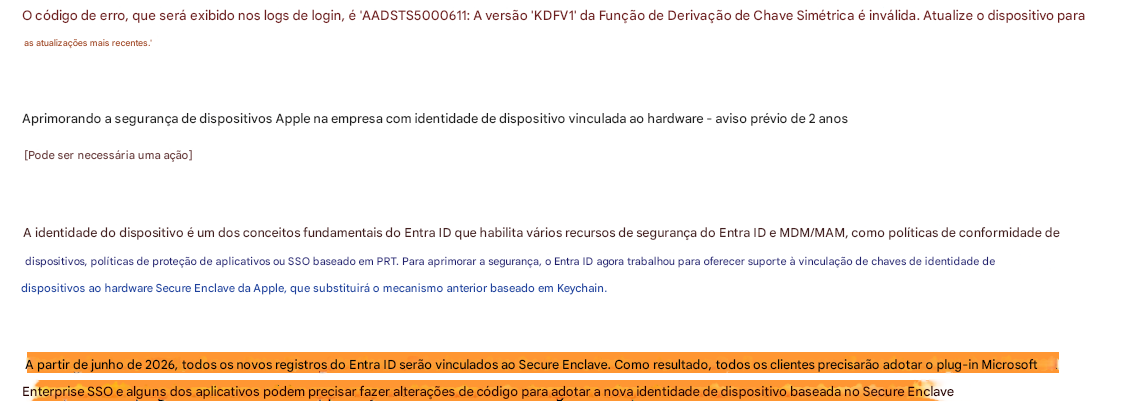 O código de erro, que será exibido nos logs de login, é 'AADSTS5000611: A versão 'KDFV1' da Função de Derivação de Chave Simétrica é inválida. Atualize o dispositivo paraas atualizações mais recentes.'Aprimorando a segurança de dispositivos Apple na empresa com identidade de dispositivo vinculada ao hardware - aviso prévio de 2 anos[Pode ser necessária uma ação]A identidade do dispositivo é um dos conceitos fundamentais do Entra ID que habilita vários recursos de segurança do Entra ID e MDM/MAM, como políticas de conformidade de dispositivos, políticas de proteção de aplicativos ou SSO baseado em PRT. Para aprimorar a segurança, o Entra ID agora trabalhou para oferecer suporte à vinculação de chaves de identidade de dispositivos ao hardware Secure Enclave da Apple, que substituirá o mecanismo anterior baseado em Keychain.A partir de junho de 2026, todos os novos registros do Entra ID serão vinculados ao Secure Enclave. Como resultado, todos os clientes precisarão adotar o plug-in Microsoft Enterprise SSO e alguns dos aplicativos podem precisar fazer alterações de código para adotar a nova identidade de dispositivo baseada no Secure Enclave