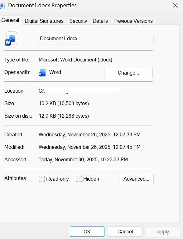 Document1.docx Properties X General Digital Signatures Security Details Previous Versions W Document1.docx Type of file: Microsoft Word Document (.docx) Opens with: W Word Change ... Location: C:\ Size: 10.2 KB (10,508 bytes) Size on disk: 12.0 KB (12,288 bytes) Created: Wednesday, November 26, 2025, 12:07:33 PM Modified: Wednesday, November 26, 2025, 12:07:45 PM Accessed: Today, November 30, 2025, 10:23:33 PM Attributes: Read-only Hidden Advanced ... OK Cancel Apply
