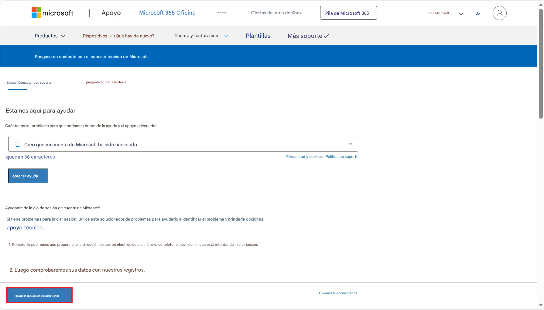 microsoftApoyoMicrosoft 365 OficinaOfertas del área de XboxPila de Microsoft 365Todo Microsoftdo8ProductosDispositivos ✓ ¿Qué hay de nuevo?Cuenta y facturaciónPlantillasMás soporte ✓Póngase en contacto con el soporte técnico de MicrosoftBuscar Contactar con soportepregunta sobre la historiaEstamos aquí para ayudarCuéntenos su problema para que podamos brindarle la ayuda y el apoyo adecuados.Creo que mi cuenta de Microsoft ha sido hackeadaquedan 36 caracteresPrivacidad y cookies | Política de soporteobtener ayudaventanasAyudante de inicio de sesión de cuenta de MicrosoftSi tiene problemas para iniciar sesión, utilice este solucionador de problemas para ayudarlo a identificar el problema y brindarle opciones.apoyo técnico.1. Primero, le pediremos que proporcione la dirección de correo electrónico o el número de teléfono móvil con el que está intentando iniciar sesión.2. Luego comprobaremos sus datos con nuestros registros.Póngase en contacto con el soporte técnicoPAGEnvíanos tus comentarios
