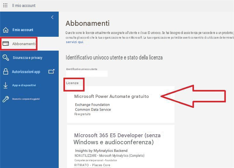 Il mio account<Il mio accountAbbonamentiSicurezza e privacyAutorizzazioni appApp e dispositiviStrumenti e componenti aggiuntiviAbbonamentiQueste sono le licenze attualmente assegnate all'utente e il suo ID univoco. Se hai bisogno di assistenza per accedere a un prodotto, consulta gli accordi che la tua organizzazione ha con Microsoft. La tua organizzazione potrebbe averti consentito di utilizzare determinati servizi qui.Identificativo univoco utente e stato della licenzaIdentificativo univoco utenteLicenzeMicrosoft Power Automate gratuitoExchange FoundationCommon Data ServiceFlow gratuitoMicrosoft 365 E5 Developer (senza Windows e audioconferenza)Insights by MyAnalytics BackendNON UTILIZZARE - Microsoft MyAnalytics (Completo)Competenze interpersonali - FoundationRITIRATO - Places Core