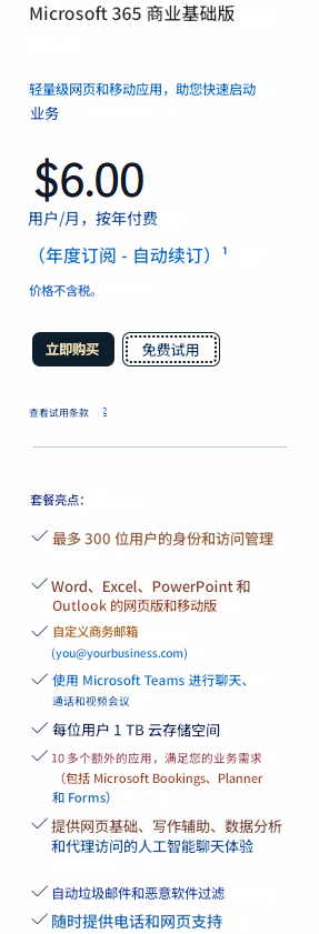 Microsoft 365 商业基础版轻量级网页和移动应用，助您快速启动业务$6.00用户/月，按年付费（年度订阅 - 自动续订）¹价格不含税。立即购买免费试用查看​​试用条款套餐亮点：最多 300 位用户的身份和访问管理Word、Excel、PowerPoint 和 Outlook 的网页版和移动版自定义商务邮箱 (******@yourbusiness.com)使用 Microsoft Teams 进行聊天、通话和视频会议每位用户 1 TB 云存储空间10 多个额外的应用，满足您的业务需求（包括 Microsoft Bookings、Planner 和 Forms）提供网页基础、写作辅助、数据分析和代理访问的人工智能聊天体验自动垃圾邮件和恶意软件过滤随时提供电话和网页支持
