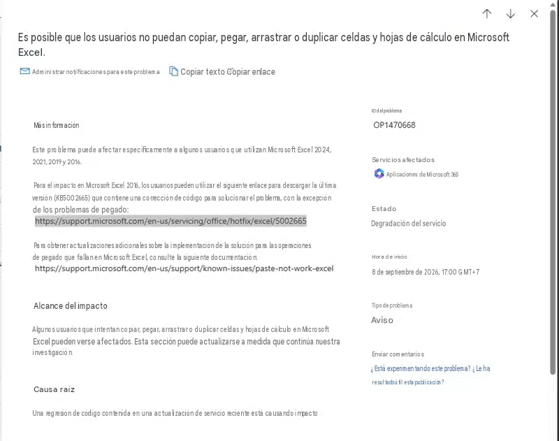 ↑↓×Es posible que los usuarios no puedan copiar, pegar, arrastrar o duplicar celdas y hojas de cálculo en Microsoft Excel.Administrar notificaciones para este problemaCopiar texto Copiar enlaceMás informaciónEste problema puede afectar específicamente a algunos usuarios que utilizan Microsoft Excel 2024, 2021, 2019 y 2016.Para el impacto en Microsoft Excel 2016, los usuarios pueden utilizar el siguiente enlace para descargar la última versión (KB5002665) que contiene una corrección de código para solucionar el problema, con la excepción de los problemas de pegado:https://support.microsoft.com/en-us/servicing/office/hotfix/excel/5002665Para obtener actualizaciones adicionales sobre la implementación de la solución para las operaciones de pegado que fallan en Microsoft Excel, consulte la siguiente documentación:https://support.microsoft.com/en-us/support/known-issues/paste-not-work-excelID del problemaOP1470668Servicios afectadosAplicaciones de Microsoft 365EstadoDegradación del servicioHora de inicio8 de septiembre de 2026, 17:00 GMT+7Alcance del impactoAlgunos usuarios que intentan copiar, pegar, arrastrar o duplicar celdas y hojas de cálculo en Microsoft Excel pueden verse afectados. Esta sección puede actualizarse a medida que continúa nuestra investigación.Tipo de problemaAvisoEnviar comentarios¿Está experimentando este problema? ¿Le ha resultado útil esta publicación?Causa raízUna regresión de código contenida en una actualización de servicio reciente está causando impacto