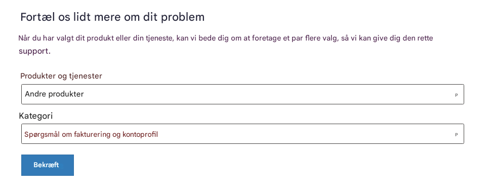 Fortæl os lidt mere om dit problemNår du har valgt dit produkt eller din tjeneste, kan vi bede dig om at foretage et par flere valg, så vi kan give dig den rette support.Produkter og tjenesterAndre produkterKategoriSpørgsmål om fakturering og kontoprofilBekræftPP