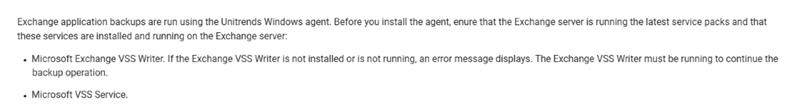 Exchange application backups are run using the Unitrends Windows agent. Before you install the agent, enure that the Exchange server is running the latest service packs and that these services are installed and running on the Exchange server: . Microsoft Exchange VSS Writer. If the Exchange VSS Writer is not installed or is not running, an error message displays. The Exchange VSS Writer must be running to continue the backup operation. . Microsoft VSS Service.