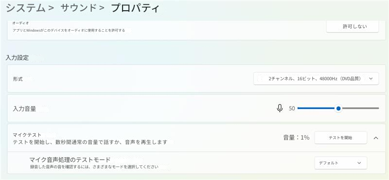 システム >サウンド >プロパティオーディオアプリとWindowsがこのデバイスをオーディオに使用することを許可する許可しない入力設定形式2チャンネル、16ビット、48000Hz（DVD品質）入力音量50マイクテストテストを開始し、数秒間通常の音量で話すか、音声を再生します音量：1%テストを開始デフォルトマイク音声処理のテストモード録音した音声の音を確認するには、さまざまなモードを選択してください