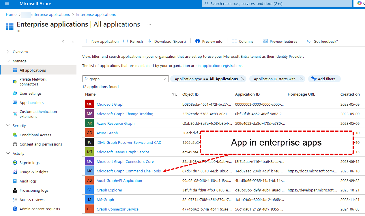 Home > Microsoft Azure ¯1-10 p Search resources, services, and docs (G+/) Enterprise applications > Enterprise applications Enterprise applications I All applications New application CD Refresh Download (Export) O Preview info — Columns Preview features > Overview v Manage All applications Private Network connectors user settings App launchers Custom authentication extensions v Security Conditional Access Consent and permissions v Activity Sign-in logs Usage & insights Audit logs Provisioning logs — Access reviews Admin consent requests View, filter, and search applications in your organization that are set up to use your Microsoft Entra tenant as their Identity Provider. The list of applications that are maintained by your organization are in application registrations. Application ID starts with X Got feedback? +7 Add filters p graph 12 applications found x Application type All Applications Name MT Object I D Microsoft Graph Microsoft Graph Change Tracking Azure Resource Graph Azure Graph IDML Graph Resolver Service and CAD Microsoft Teams Graph Service Microsoft Graph Connectors Core Microsoft Graph Command Line Tools Audit GraphAPl Application Graph Explorer MS-Graph Graph Connector Service Application ID 00000003 -oooo-oooo-cooo-.„ Obf30f3b-4a52-48df-ga82-2.„ Homepage URL b0858eda-4651-472f-bc27-.„ 32b2eadc-5782-4e8g-aoc1 c3ab36dd-3a7a-4c58-b3b4-.„ 20acbd2f-r ¯ 1505e2b2* ac5457a4-' soge4652-da8d-478d-a730-.„ App in enterprise apps %aeO-bOab-e... 87d51d07-8310-4e2b-8b0c-.„ ggag2c08-0ff8-4dfo-a1 d8-a.„ 3ef3f1da-fÖ8-4fb3-8105-e.„ 32e07514-78f8-456f-87ga-7.„ 4774bb62-b74a-4b14-g5ae-.„ f8f7a2aa-e116-4ba6-8aea-c... 14d82eec-204b-4c2f-b7e8-.„ 4bfd5d66-g285-44a1 -bbl 4-.„ de8bc8b5-dgfg-48b1-a8ad-... labb2boe-800f-4ac2-b868-.„ 56c1da01-212g-48f7-g355-.„ https://docs.microsoft.com/.„ https://developer.microsoft..„ Created on 2023-05-og 2023-05-og 2023-05-og 1-10 1-15 2023-06-15 2023-06-18 2023-09-22 2023-10-21 2023-11-21 2024-06-03 