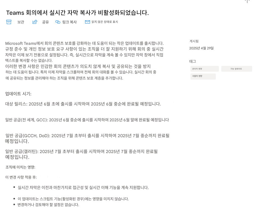 Teams 회의에서 실시간 자막 복사가 비활성화되었습니다.보관공유링크 복사읽지 않은 상태로 표시Microsoft Teams에서 회의 콘텐츠 보호를 강화하는 데 도움이 되는 작은 업데이트를 출시합니다. 규정 준수 및 개인 정보 보호 요구 사항이 있는 조직을 더 잘 지원하기 위해 회의 중 실시간 자막은 이제 보기 전용으로 설정됩니다. 즉, 실시간으로 자막을 계속 볼 수 있지만 자막 창에서 직접 텍스트를 복사할 수는 없습니다.이러한 변경 사항은 민감한 회의 콘텐츠가 의도치 않게 복사 및 공유되는 것을 방지하는 데 도움이 됩니다. 특히 이제 자막을 스크롤하여 전체 회의 대화를 볼 수 있습니다. 실시간 회의 중에 공유되는 정보를 관리해야 하는 조직을 위해 콘텐츠 보호 계층을 추가합니다.업데이트 시기:대상 릴리스: 2025년 6월 초에 출시를 시작하여 2025년 6월 중순에 완료될 예정입니다.일반 공급(전 세계, GCC): 2025년 6월 중순에 출시를 시작하여 2025년 6월 말에 완료될 예정입니다일반 공급(GCCH, DoD): 2025년 7월 초부터 출시를 시작하여 2025년 7월 중순까지 완료될 예정입니다.일반 공급(갤러틴): 2025년 7월 초부터 출시를 시작하여 2025년 7월 중순까지 완료될 예정입니다.조직에 미치는 영향:이 변경 사항 적용 후:실시간 자막은 이전과 마찬가지로 접근성 및 실시간 이해 기능을 계속 지원합니다.이 업데이트는 스크립트 기능(활성화된 경우)에는 영향을 미치지 않습니다.변경하거나 검토해야 할 설정은 없습니다.게시됨2025년 4월 29일태그관리자 영향기능 업데이트사용자 영향