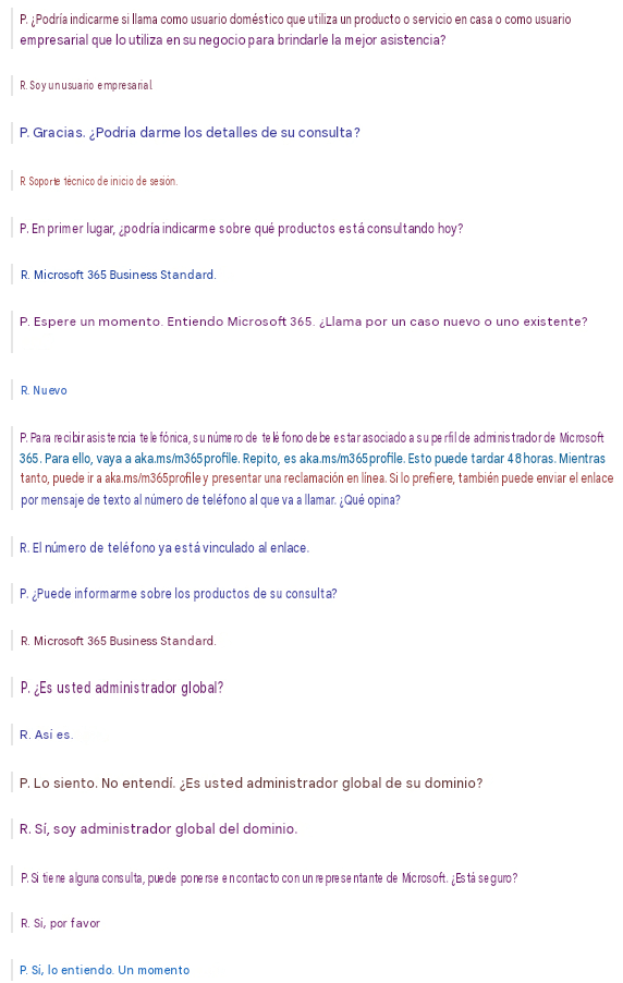 P. ¿Podría indicarme si llama como usuario doméstico que utiliza un producto o servicio en casa o como usuario empresarial que lo utiliza en su negocio para brindarle la mejor asistencia?R. Soy un usuario empresarial.P. Gracias. ¿Podría darme los detalles de su consulta?R. Soporte técnico de inicio de sesión.P. En primer lugar, ¿podría indicarme sobre qué productos está consultando hoy?R. Microsoft 365 Business Standard.P. Espere un momento. Entiendo Microsoft 365. ¿Llama por un caso nuevo o uno existente?R. NuevoP. Para recibir asistencia telefónica, su número de teléfono debe estar asociado a su perfil de administrador de Microsoft 365. Para ello, vaya a aka.ms/m365profile. Repito, es aka.ms/m365profile. Esto puede tardar 48 horas. Mientras tanto, puede ir a aka.ms/m365profile y presentar una reclamación en línea. Si lo prefiere, también puede enviar el enlace por mensaje de texto al número de teléfono al que va a llamar. ¿Qué opina?R. El número de teléfono ya está vinculado al enlace.P. ¿Puede informarme sobre los productos de su consulta?R. Microsoft 365 Business Standard.P. ¿Es usted administrador global?R. Así es.P. Lo siento. No entendí. ¿Es usted administrador global de su dominio?R. Sí, soy administrador global del dominio.P. Si tiene alguna consulta, puede ponerse en contacto con un representante de Microsoft. ¿Está seguro?R. Sí, por favorP. Sí, lo entiendo. Un momento