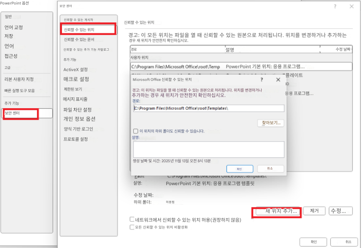PowerPoint 옵션보안 센터?X일반신뢰할 수 있는 게시자신뢰할 수 있는 위치언어 교정신뢰할 수 있는 위치저장신뢰할 수 있는 문서경고: 이 모든 위치는 파일을 열 때 신뢰할 수 있는 원본으로 처리됩니다. 위치를 변경하거나 추가하는 경우 새 위치가 안전한지 확인하십시오.언어신뢰할 수 있는 추가 기능 카탈로그경로설명수정 날짜접근성추가 기능사용자 위치고급ActiveX 설정C:\Program Files\Microsoft Office\root\TempPowerPoint 기본 위치: 응용 프로그램...리본 사용자 지정매크로 설정Microsoft Office 신뢰할 수 있는 위치? X플레이트빠른 실행 도구 모음제한된 보기경고: 이 위치는 파일을 열 때 신뢰할 수 있는 원본으로 처리됩니다. 위치를 변경하거나 추가하는 경우 새 위치가 안전한지 확인하십시오.ID추가 기능메시지 표시줄경로:C:\Program Files\Microsoft Office\root\Templates\응용 프로그램...보안 센터파일 차단 설정개인 정보 옵션양식 기반 로그인프로토콜 설정이 위치의 하위 폴더도 신뢰할 수 있습니다.설명:찾아보기...생성 날짜 및 시간: 2025년 11월 13일 오전 8시 13분확인취소설명:PowerPoint 기본 위치: 응용 프로그램 템플릿수정 날짜:하위 폴더:허용됨새 위치 추가...제거수정...네트워크에서 신뢰할 수 있는 위치 허용(권장하지 않음)모든 신뢰할 수 있는 위치 비활성화확인취소