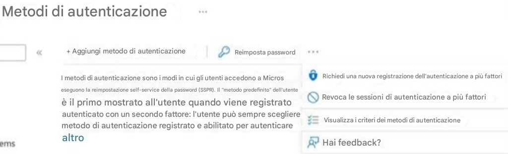 Metodi di autenticazione+ Aggiungi metodo di autenticazioneReimposta passwordI metodi di autenticazione sono i modi in cui gli utenti accedono a Microseseguono la reimpostazione self-service della password (SSPR). Il "metodo predefinito" dell'utenteè il primo mostrato all'utente quando viene registratoautenticato con un secondo fattore: l'utente può sempre sceglieremetodo di autenticazione registrato e abilitato per autenticarealtroRichiedi una nuova registrazione dell'autenticazione a più fattoriRevoca le sessioni di autenticazione a più fattoriVisualizza i criteri dei metodi di autenticazioneHai feedback?ems