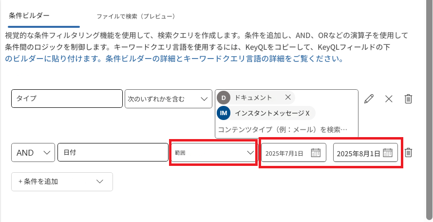 条件ビルダーファイルで検索（プレビュー）視覚的な条件フィルタリング機能を使用して、検索クエリを作成します。条件を追加し、AND、ORなどの演算子を使用して条件間のロジックを制御します。キーワードクエリ言語を使用するには、KeyQLをコピーして、KeyQLフィールドの下のビルダーに貼り付けます。条件ビルダーの詳細とキーワードクエリ言語の詳細をご覧ください。タイプ次のいずれかを含むDドキュメントXXIMインスタントメッセージ Xコンテンツタイプ（例：メール）を検索…AND日付範囲2025年7月1日2025年8月1日+ 条件を追加