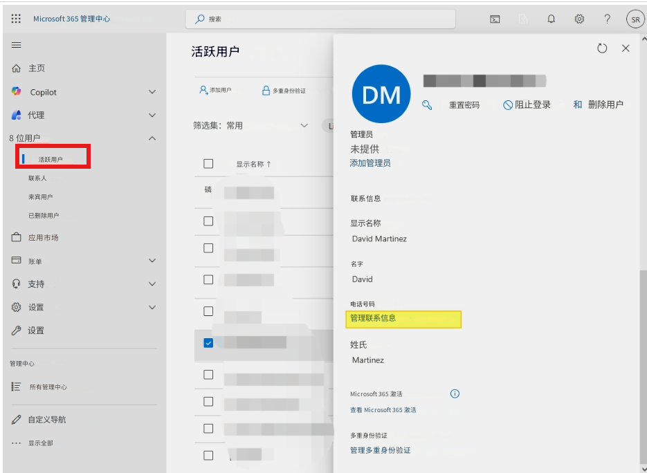 Microsoft 365 管理中心搜索活跃用户?SRX主页Copilot添加用户多重身份验证DM重置密码阻止登录和删除用户代理筛选集：常用L8 位用户管理员未提供活跃用户显示名称 ↑添加管理员联系人来宾用户磷联系信息已删除用户显示名称应用市场David Martinez名字账单David支持电话号码设置管理联系信息设置姓氏Martinez管理中心所有管理中心Microsoft 365 激活查看​​ Microsoft 365 激活自定义导航多重身份验证显示全部管理多重身份验证