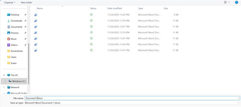 Organize " New folder ? 1 Name Status Date modified Type Size Desktop 11/26/2025 12:42 PM Microsoft Word Doc ... 0 KB Downloads 11/26/2025 12:29 PM Microsoft Word Doc ... 13 KB Documents 11/26/2025 12:07 PM Microsoft Word Doc ... 11 KB Pictures 11/26/2025 12:18 PM Microsoft Word Doc ... 11 KB Music 11/26/2025 12:41 PM Microsoft Word Doc ... 11 KB Videos 11/26/2025 12:42 PM Microsoft Word Doc ... 11 KB Screenshots 11/26/2025 12:41 PM Microsoft Word Doc ... 11 KB Users Scans v This PC > # Windows (C:) > Network Microsoft Outlo 1 File name: Document1.docx v > Save as type: Microsoft Word Document ( *. docx)