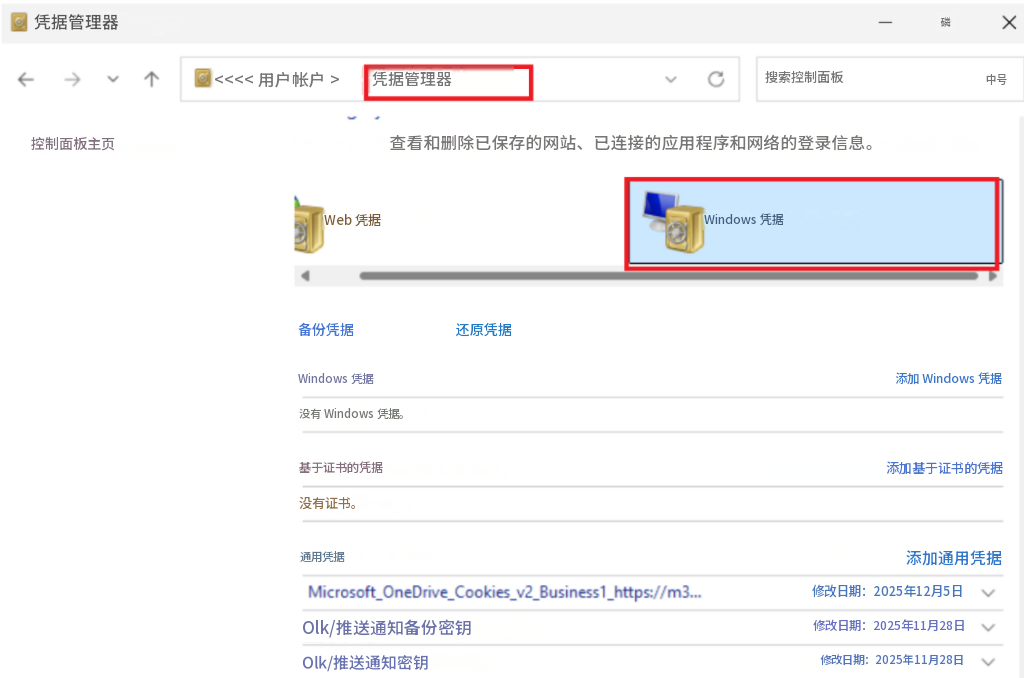 凭据管理器X<<<< 用户帐户 >凭据管理器搜索控制面板磷中号控制面板主页查看​​和删除已保存的网站、已连接的应用程序和网络的登录信息。Web 凭据Windows 凭据备份凭据还原凭据Windows 凭据没有 Windows 凭据。添加 Windows 凭据基于证书的凭据添加基于证书的凭据没有证书。通用凭据添加通用凭据Microsoft_OneDrive_Cookies_v2_Business1_https://m3...修改日期：2025年12月5日Olk/推送通知备份密钥修改日期：2025年11月28日Olk/推送通知密钥修改日期：2025年11月28日