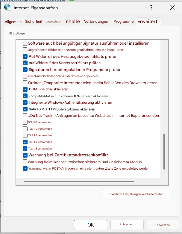 Internet-Eigenschaften?XAllgemeinSicherheitDatenschutzInhalteVerbindungenProgrammeErweitertEinstellungenSoftware auch bei ungültiger Signatur ausführen oder installierenUngesicherte Bilder mit anderen gemischten Inhalten blockierenAuf Widerruf des Herausgeberzertifikats prüfenAuf Widerruf des Serverzertifikats prüfenSignaturen heruntergeladener Programme prüfenVerschlüsselte Seiten nicht auf der Festplatte speichernOrdner „Temporäre Internetdateien“ beim Schließen des Browsers leerenDOM-Speicher aktivierenKompatibilität mit unsicheren TLS-Servern aktivierenIntegrierte Windows-Authentifizierung aktivierenNative XMLHTTP-Unterstützung aktivieren„Do Not Track“-Anfragen an besuchte Websites im Internet Explorer sendenSSL 3.0 verwendenTLS 1.0 verwendenTLS 1.1 verwendenTLS 1.2 verwendenTLS 1.3 verwendenWarnung bei ZertifikatsadressenkonfliktWarnung beim Wechsel zwischen sicherem und unsicherem ModusWarnung, wenn POST-Anfragen an eine nicht unterstützte Zone umgeleitet werdenErweiterte Einstellungen wiederherstellenOKAbbrechenAnwenden