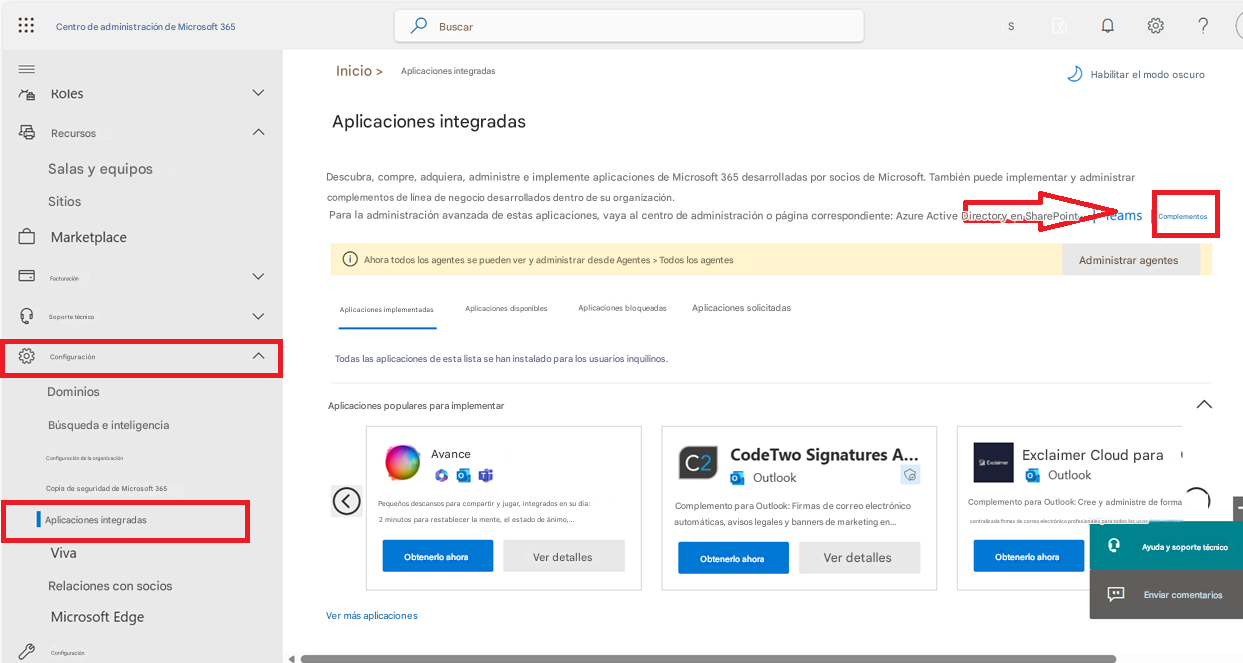 Centro de administración de Microsoft 365RolesBuscarS?Inicio >Aplicaciones integradasHabilitar el modo oscuroRecursosAplicaciones integradasSalas y equiposSitiosDescubra, compre, adquiera, administre e implemente aplicaciones de Microsoft 365 desarrolladas por socios de Microsoft. También puede implementar y administrar complementos de línea de negocio desarrollados dentro de su organización.Para la administración avanzada de estas aplicaciones, vaya al centro de administración o página correspondiente: Azure Active Directory en SharePointTeamsComplementosMarketplaceAhora todos los agentes se pueden ver y administrar desde Agentes > Todos los agentesFacturaciónSoporte técnicoAplicaciones implementadasAplicaciones disponiblesAplicaciones bloqueadasAplicaciones solicitadasAdministrar agentesConfiguraciónDominiosTodas las aplicaciones de esta lista se han instalado para los usuarios inquilinos.Búsqueda e inteligenciaConfiguración de la organizaciónCopia de seguridad de Microsoft 365Aplicaciones integradasVivaRelaciones con sociosMicrosoft EdgeConfiguraciónAplicaciones populares para implementarAvancePequeños descansos para compartir y jugar, integrados en su día: 2 minutos para restablecer la mente, el estado de ánimo,...Obtenerlo ahoraVer detallesC2CodeTwo Signatures A...OutlookComplemento para Outlook: Firmas de correo electrónico automáticas, avisos legales y banners de marketing en...Obtenerlo ahoraVer detallesExclaimer Cloud paraOutlookComplemento para Outlook: Cree y administre de forma centralizada firmas de correo electrónico profesionales para todos los usosObtenerlo ahoraAyuda y soporte técnicoEnviar comentariosVer más aplicaciones