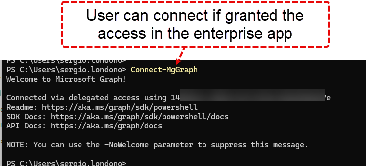 User can connect if granted the access in the enterprise app PS C: Iondono> Connect—MgGraph Welcome to Microsoft Graph ! Connected via delegated access using IL's Readme: https://aka.ms/graph/sdk/powershell SDK Docs: https://aka.ms/graph/sdk/powershell/docs API Docs: https://aka.ms/graph/docs NOTE: You can use the —NoWe1come parameter to suppress this message. 