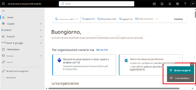 Centro di amministrazione di Microsoft 365CercaHomeVisualizzazione semplificataAggiungi utenteReimposta passwordAggiungi teamVisualizza la tua fatturaContosoCopilot8 utentiDispositiviBuongiorno,La visualizzazione semplificata ti aiuta a concentrarti sulle attività più comuni per organizzazioni come la tua.***Team e gruppiMarketplacePer organizzazioni come la tuaMostra altroFatturazioneConfigurazioneRiassumi le presentazioni in modo rapido e semplice con l'IAComprendi rapidamente i punti chiave con Microsoft 365 Copilot Chat.Dedica meno tempo alla pianificazioneIn pochi clic, configura un calendario online in cui i tuoi clienti possono prenotare appuntamenti.Guida e supportoPersonalizza la navigazioneMostra tuttoLa tua organizzazione?Invia feedbackTT