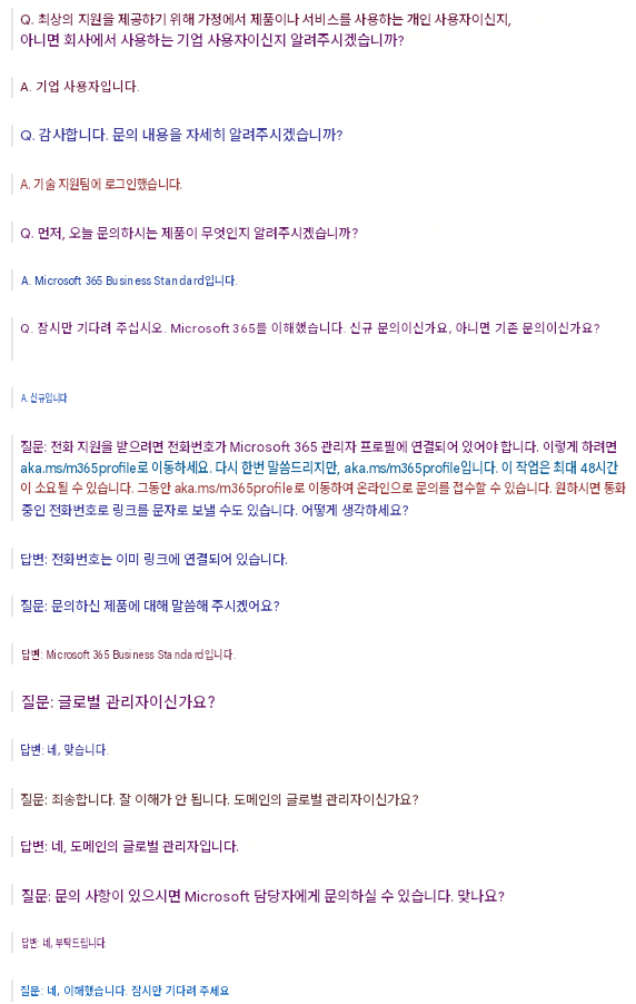 Q. 최상의 지원을 제공하기 위해 가정에서 제품이나 서비스를 사용하는 개인 사용자이신지, 아니면 회사에서 사용하는 기업 사용자이신지 알려주시겠습니까?A. 기업 사용자입니다.Q. 감사합니다. 문의 내용을 자세히 알려주시겠습니까?A. 기술 지원팀에 로그인했습니다.Q. 먼저, 오늘 문의하시는 제품이 무엇인지 알려주시겠습니까?A. Microsoft 365 Business Standard입니다.Q. 잠시만 기다려 주십시오. Microsoft 365를 이해했습니다. 신규 문의이신가요, 아니면 기존 문의이신가요?A. 신규입니다질문: 전화 지원을 받으려면 전화번호가 Microsoft 365 관리자 프로필에 연결되어 있어야 합니다. 이렇게 하려면 aka.ms/m365profile로 이동하세요. 다시 한번 말씀드리지만, aka.ms/m365profile입니다. 이 작업은 최대 48시간이 소요될 수 있습니다. 그동안 aka.ms/m365profile로 이동하여 온라인으로 문의를 접수할 수 있습니다. 원하시면 통화 중인 전화번호로 링크를 문자로 보낼 수도 있습니다. 어떻게 생각하세요?답변: 전화번호는 이미 링크에 연결되어 있습니다.질문: 문의하신 제품에 대해 말씀해 주시겠어요?답변: Microsoft 365 Business Standard입니다.질문: 글로벌 관리자이신가요?답변: 네, 맞습니다.질문: 죄송합니다. 잘 이해가 안 됩니다. 도메인의 글로벌 관리자이신가요?답변: 네, 도메인의 글로벌 관리자입니다.질문: 문의 사항이 있으시면 Microsoft 담당자에게 문의하실 수 있습니다. 맞나요?답변: 네, 부탁드립니다.질문: 네, 이해했습니다. 잠시만 기다려 주세요