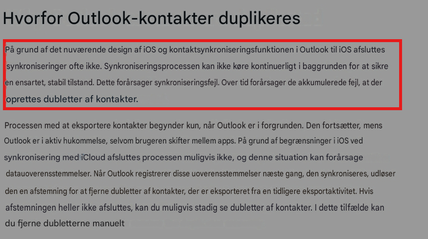Hvorfor Outlook-kontakter duplikeresPå grund af det nuværende design af iOS og kontaktsynkroniseringsfunktionen i Outlook til iOS afsluttes synkroniseringer ofte ikke. Synkroniseringsprocessen kan ikke køre kontinuerligt i baggrunden for at sikre en ensartet, stabil tilstand. Dette forårsager synkroniseringsfejl. Over tid forårsager de akkumulerede fejl, at der oprettes dubletter af kontakter.Processen med at eksportere kontakter begynder kun, når Outlook er i forgrunden. Den fortsætter, mens Outlook er i aktiv hukommelse, selvom brugeren skifter mellem apps. På grund af begrænsninger i iOS ved synkronisering med iCloud afsluttes processen muligvis ikke, og denne situation kan forårsage datauoverensstemmelser. Når Outlook registrerer disse uoverensstemmelser næste gang, den synkroniseres, udløser den en afstemning for at fjerne dubletter af kontakter, der er eksporteret fra en tidligere eksportaktivitet. Hvis afstemningen heller ikke afsluttes, kan du muligvis stadig se dubletter af kontakter. I dette tilfælde kan du fjerne dubletterne manuelt