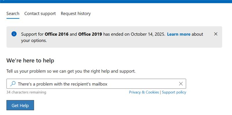 Search Contact support Request history Support for Office 2016 and Office 2019 has ended on October 14, 2025. Learn more about X your options. We're here to help Tell us your problem so we can get you the right help and support. There's a problem with the recipient's mailbox X 34 characters remaining Privacy & Cookies | Support policy Get Help