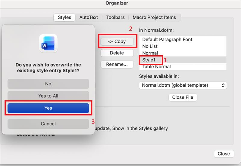 Organizer Styles AutoText Toolbars Macro Project Items 2 In Normal.dotm: <- Copy Default Paragraph Font W No List Delete Normal Do you wish to overwrite the Style1 1 Rename ... existing style entry Style1? Table Normal Styles available in: No Normal.dotm (global template) Yes to All Close File Yes Cancel 3 update, Show in the Styles gallery Close