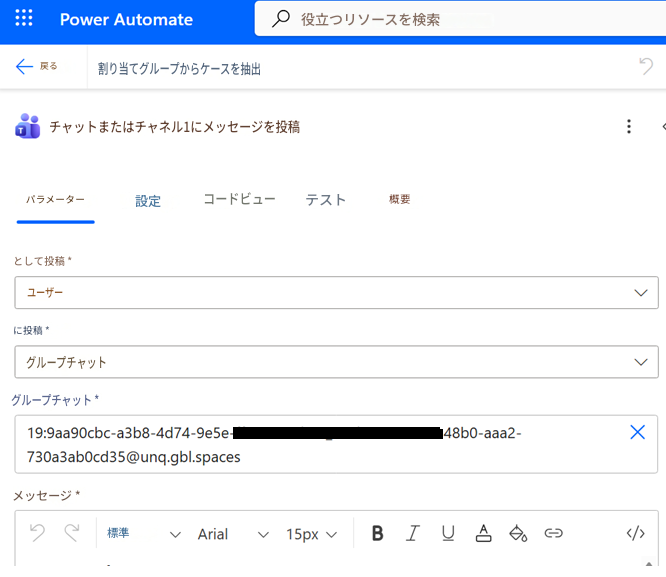 Power Automate役立つリソースを検索戻る割り当てグループからケースを抽出Tチャットまたはチャネル1にメッセージを投稿:パラメーター設定コードビューテスト概要として投稿 *ユーザーに投稿 *グループチャットグループチャット 19:*****@unq.gbl.spacesメッセージ *१९標準Arial15pxBIU</>