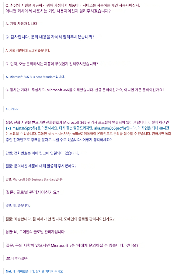 Q. 최상의 지원을 제공하기 위해 가정에서 제품이나 서비스를 사용하는 개인 사용자이신지, 아니면 회사에서 사용하는 기업 사용자이신지 알려주시겠습니까?A. 기업 사용자입니다.Q. 감사합니다. 문의 내용을 자세히 알려주시겠습니까?A. 기술 지원팀에 로그인했습니다.Q. 먼저, 오늘 문의하시는 제품이 무엇인지 알려주시겠습니까?A. Microsoft 365 Business Standard입니다.Q. 잠시만 기다려 주십시오. Microsoft 365를 이해했습니다. 신규 문의이신가요, 아니면 기존 문의이신가요?A. 신규입니다질문: 전화 지원을 받으려면 전화번호가 Microsoft 365 관리자 프로필에 연결되어 있어야 합니다. 이렇게 하려면 aka.ms/m365profile로 이동하세요. 다시 한번 말씀드리지만, aka.ms/m365profile입니다. 이 작업은 최대 48시간이 소요될 수 있습니다. 그동안 aka.ms/m365profile로 이동하여 온라인으로 문의를 접수할 수 있습니다. 원하시면 통화 중인 전화번호로 링크를 문자로 보낼 수도 있습니다. 어떻게 생각하세요?답변: 전화번호는 이미 링크에 연결되어 있습니다.질문: 문의하신 제품에 대해 말씀해 주시겠어요?답변: Microsoft 365 Business Standard입니다.질문: 글로벌 관리자이신가요?답변: 네, 맞습니다.질문: 죄송합니다. 잘 이해가 안 됩니다. 도메인의 글로벌 관리자이신가요?답변: 네, 도메인의 글로벌 관리자입니다.질문: 문의 사항이 있으시면 Microsoft 담당자에게 문의하실 수 있습니다. 맞나요?답변: 네, 부탁드립니다.질문: 네, 이해했습니다. 잠시만 기다려 주세요