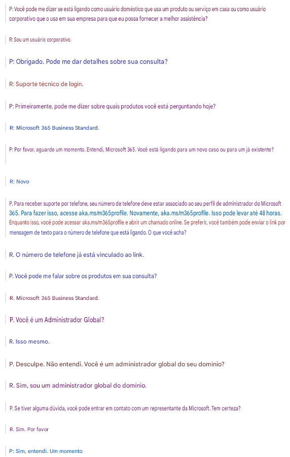 P: Você pode me dizer se está ligando como usuário doméstico que usa um produto ou serviço em casa ou como usuário corporativo que o usa em sua empresa para que eu possa fornecer a melhor assistência?R: Sou um usuário corporativo.P: Obrigado. Pode me dar detalhes sobre sua consulta?R: Suporte técnico de login.P: Primeiramente, pode me dizer sobre quais produtos você está perguntando hoje?R: Microsoft 365 Business Standard.P: Por favor, aguarde um momento. Entendi, Microsoft 365. Você está ligando para um novo caso ou para um já existente?R: NovoP. Para receber suporte por telefone, seu número de telefone deve estar associado ao seu perfil de administrador do Microsoft 365. Para fazer isso, acesse aka.ms/m365profile. Novamente, aka.ms/m365profile. Isso pode levar até 48 horas. Enquanto isso, você pode acessar aka.ms/m365profile e abrir um chamado online. Se preferir, você também pode enviar o link por mensagem de texto para o número de telefone que está ligando. O que você acha?R. O número de telefone já está vinculado ao link.P. Você pode me falar sobre os produtos em sua consulta?R. Microsoft 365 Business Standard.P. Você é um Administrador Global?R. Isso mesmo.P. Desculpe. Não entendi. Você é um administrador global do seu domínio?R. Sim, sou um administrador global do domínio.P. Se tiver alguma dúvida, você pode entrar em contato com um representante da Microsoft. Tem certeza?R. Sim. Por favorP: Sim, entendi. Um momento
