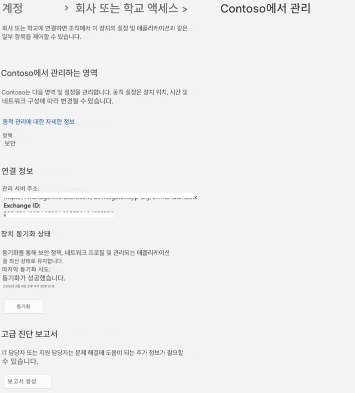 계정>회사 또는 학교 액세스 >Contoso에서 관리회사 또는 학교에 연결하면 조직에서 이 장치의 설정 및 애플리케이션과 같은 일부 항목을 제어할 수 있습니다.Contoso에서 관리하는 영역Contoso는 다음 영역 및 설정을 관리합니다. 동적 설정은 장치 위치, 시간 및 네트워크 구성에 따라 변경될 수 있습니다.동적 관리에 대한 자세한 정보정책보안연결 정보관리 서버 주소:Exchange ID:2X장치 동기화 상태동기화를 통해 보안 정책, 네트워크 프로필 및 관리되는 애플리케이션을 최신 상태로 유지합니다.마지막 동기화 시도:동기화가 성공했습니다.2026년 3월 4일 오후 9시 30분 01초동기화고급 진단 보고서IT 담당자 또는 지원 담당자는 문제 해결에 도움이 되는 추가 정보가 필요할 수 있습니다.보고서 생성