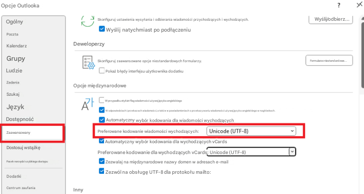 Opcje Outlooka?XOgólnySkonfiguruj ustawienia wysyłania i odbierania wiadomości przychodzących i wychodzących.Wyślij/odbierz...PocztaWyślij natychmiast po podłączeniuKalendarzDeweloperzyGrupySkonfiguruj zaawansowane opcje niestandardowych formularzy.Formularze niestandardowe...LudziePokaż błędy interfejsu użytkownika dodatkuZadaniaOpcje międzynarodoweSzukajW przypadku etykiet flag wiadomości używaj języka angielskiegoJęzykW odpowiedziach i przekazach wiadomości, a także w powiadomieniach o przekazywaniu wiadomości używaj języka angielskiego w nagłówkach.DostępnośćAutomatyczny wybór kodowania dla wiadomości wychodzącychZaawansowanyPreferowane kodowanie wiadomości wychodzących:Unicode (UTF-8)Automatyczny wybór kodowania dla wychodzących vCardsDostosuj wstążkęPreferowane kodowanie dla wychodzących vCards: Unicode (UTF-8)Pasek narzędzi szybkiego dostępuZezwalaj na międzynarodowe nazwy domen w adresach e-mailDodatkiZezwól na obsługę UTF-8 dla protokołu mailto:Centrum zaufaniaInny