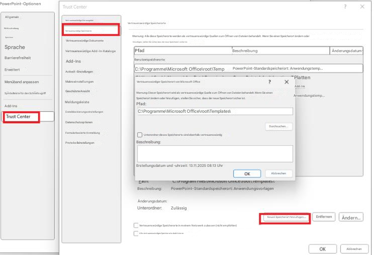 PowerPoint-OptionenTrust Center?XAllgemeinVertrauenswürdige HerausgeberRechtschreibungVertrauenswürdige SpeicherorteSpeichernVertrauenswürdige DokumenteSpracheVertrauenswürdige Add-In-KatalogeBarrierefreiheitAdd-InsErweitertActiveX-EinstellungenMenüband anpassenMakroeinstellungenSymbolleiste für den SchnellzugriffGeschützte AnsichtAdd-InsMeldungsleisteTrust CenterDateiblockierungseinstellungenDatenschutzoptionenFormularbasierte AnmeldungProtokolleinstellungenVertrauenswürdige SpeicherorteWarnung: Alle diese Speicherorte werden als vertrauenswürdige Quellen zum Öffnen von Dateien behandelt. Wenn Sie einen Speicherort ändern oder hinzufügen, stellen Sie sicher, dass der neue Speicherort sicher ist.PfadBeschreibungÄnderungsdatumBenutzerspeicherorteC:\Programme\Microsoft Office\root\TempPowerPoint-Standardspeicherort: Anwendungstemp...Vertrauenswürdiger Speicherort von Microsoft Office? XAdd-InsPlattenWarnung: Dieser Speicherort wird als vertrauenswürdige Quelle zum Öffnen von Dateien behandelt. Wenn Sie einen Speicherort ändern oder hinzufügen, stellen Sie sicher, dass der neue Speicherort sicher ist.Pfad:C:\Programme\Microsoft Office\root\Templates\Anwendungstemp...Durchsuchen...Unterordner dieses Speicherorts sind ebenfalls vertrauenswürdigBeschreibung:Erstellungsdatum und -uhrzeit: 13.11.2025 08:13 UhrOKAbbrechenBeschreibung:PowerPoint-Standardspeicherort: AnwendungsvorlagenÄnderungsdatum:Unterordner:ZulässigNeuen Speicherort hinzufügen.....EntfernenÄndern...OKVertrauenswürdige Speicherorte in meinem Netzwerk zulassen (nicht empfohlen)Alle vertrauenswürdigen Speicherorte deaktivierenAbbrechen
