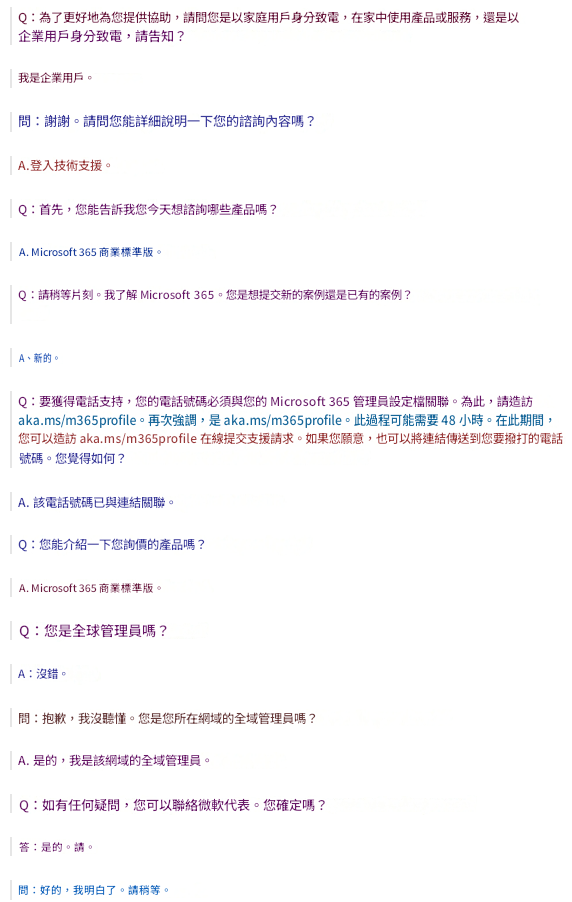 Q：為了更好地為您提供協助，請問您是以家庭用戶身分致電，在家中使用產品或服務，還是以企業用戶身分致電，請告知？我是企業用戶。問：謝謝。請問您能詳細說明一下您的諮詢內容嗎？A.登入技術支援。Q：首先，您能告訴我您今天想諮詢哪些產品嗎？A. Microsoft 365 商業標準版。Q：請稍等片刻。我了解 Microsoft 365。您是想提交新的案例還是已有的案例？A、新的。Q：要獲得電話支持，您的電話號碼必須與您的 Microsoft 365 管理員設定檔關聯。為此，請造訪 aka.ms/m365profile。再次強調，是 aka.ms/m365profile。此過程可能需要 48 小時。在此期間，您可以造訪 aka.ms/m365profile 在線提交支援請求。如果您願意，也可以將連結傳送到您要撥打的電話號碼。您覺得如何？A. 該電話號碼已與連結關聯。Q：您能介紹一下您詢價的產品嗎？A. Microsoft 365 商業標準版。Q：您是全球管理員嗎？A：沒錯。問：抱歉，我沒聽懂。您是您所在網域的全域管理員嗎？A. 是的，我是該網域的全域管理員。Q：如有任何疑問，您可以聯絡微軟代表。您確定嗎？答：是的。請。問：好的，我明白了。請稍等。