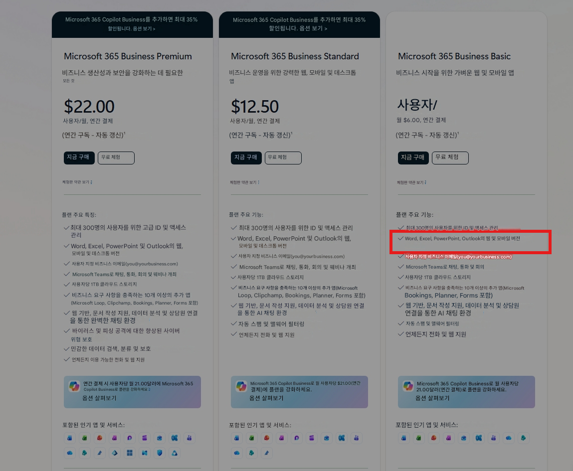 Microsoft 365 Copilot Business를 추가하면 최대 35% 할인됩니다. 옵션 보기 >Microsoft 365 Copilot Business를 추가하면 최대 35% 할인됩니다. 옵션 보기 >Microsoft 365 Business Premium비즈니스 생산성과 보안을 강화하는 데 필요한 모든 것$22.00사용자/월, 연간 결제(연간 구독 - 자동 갱신)¹지금 구매무료 체험Microsoft 365 Business Standard비즈니스 운영을 위한 강력한 웹, 모바일 및 데스크톱 앱$12.50사용자/월, 연간 결제(연간 구독 - 자동 갱신)¹지금 구매무료 체험Microsoft 365 Business Basic비즈니스 시작을 위한 가벼운 웹 및 모바일 앱사용자/월 $6.00, 연간 결제(연간 구독 - 자동 갱신)¹지금 구매무료 체험체험판 약관 보기체험판 약관 보기체험판 약관 보기플랜 주요 특징:최대 300명의 사용자를 위한 고급 ID 및 액세스 관리Word, Excel, PowerPoint 및 Outlook의 웹, 모바일 및 데스크톱 버전사용자 지정 비즈니스 이메일(@yourbusiness.com)Microsoft Teams로 채팅, 통화, 회의 및 웨비나 개최사용자당 1TB 클라우드 스토리지비즈니스 요구 사항을 충족하는 10개 이상의 추가 앱(Microsoft Loop, Clipchamp, Bookings, Planner, Forms 포함)웹 기반, 문서 작성 지원, 데이터 분석 및 상담원 연결을 통한 완벽한 채팅 환경바이러스 및 피싱 공격에 대한 향상된 사이버 위협 보호민감한 데이터 검색, 분류 및 보호언제든지 이용 가능한 전화 및 웹 지원연간 결제 시 사용자당 월 21.00달러에 Microsoft 365 Copilot Business로 플랜을 강화하세요옵션 살펴보기플랜 주요 기능:최대 300명의 사용자를 위한 ID 및 액세스 관리Word, Excel, PowerPoint 및 Outlook의 웹, 모바일 및 데스크톱 버전사용자 지정 비즈니스 이메일(@yourbusiness.com)Microsoft Teams로 채팅, 통화, 회의 및 웨비나 개최사용자당 1TB 클라우드 스토리지비즈니스 요구 사항을 충족하는 10개 이상의 추가 앱(Microsoft Loop, Clipchamp, Bookings, Planner, Forms 포함)웹 기반, 문서 작성 지원, 데이터 분석 및 상담원 연결을 통한 AI 채팅 환경자동 스팸 및 맬웨어 필터링언제든지 전화 및 웹 지원Microsoft 365 Copilot Business로 월 사용자당 $21.00(연간 결제)에 플랜을 강화하세요.옵션 살펴보기플랜 주요 기능:최대 300명의 사용자를 위한 ID 및 액세스 관리Word, Excel, PowerPoint, Outlook의 웹 및 모바일 버전사용자 지정 비즈니스 이메일(******@yourbusiness.com)Microsoft Teams로 채팅, 통화 및 회의사용자당 1TB 클라우드 스토리지비즈니스 요구 사항을 충족하는 10개 이상의 추가 앱(Microsoft Bookings, Planner, Forms 포함)웹 기반, 문서 작성 지원, 데이터 분석 및 상담원 연결을 통한 AI 채팅 환경자동 스팸 및 맬웨어 필터링언제든지 전화 및 웹 지원Microsoft 365 Copilot Business로 월 사용자당 21.00달러(연간 결제)로 플랜을 강화하세요.옵션 살펴보기포함된 인기 앱 및 서비스:포함된 인기 앱 및 서비스:P포함된 인기 앱 및 서비스: