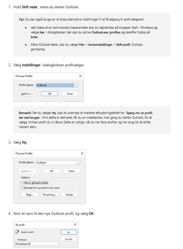 1. Hold Skift nede, mens du starter Outlook. Tip !: Du kan også bruge en af disse alternative indstillinger til at få adgang til profilvælgeren: . Ved hjælp af en kommandolinjeparameter skal du højreklikke på Knappen Start i Windows og vælge Kør. I dialogboksen Kør skal du skrive: Outlook.exe /profiles og derefter trykke på Enter. . Mens Outlook kører, skal du vælge Filer > Kontoindstillinger > Skift profil. Outlook genstartes. 2. Vælg Indstillinger i dialogboksen profilvælger. Choose Profile × Profile Name: Outlook Options >> OK Close Bemærk !: Før du vælger Ny, skal du overveje at markere afkrydsningsfeltet for "Spørg om en profil, der skal bruges". Hvis dette er aktiveret, får du en meddelelse, hver gang du starter Outlook, for at vælge, hvilken profil du vil åbne. Dette er nyttigt, når du har flere profiler og har brug for at skifte mellem dem. 3. Vælg Ny. Choose Profile × Profile Name: Outlook Options >> OK Close Options Set as default profile Prompt for a profile to be used New. Properties ... Delete 4. Skriv et navn til den nye Outlook-profil, og vælg OK. Ny profil X Opret ny profil CK Profilnavn: Annuler Arbejdsprofil