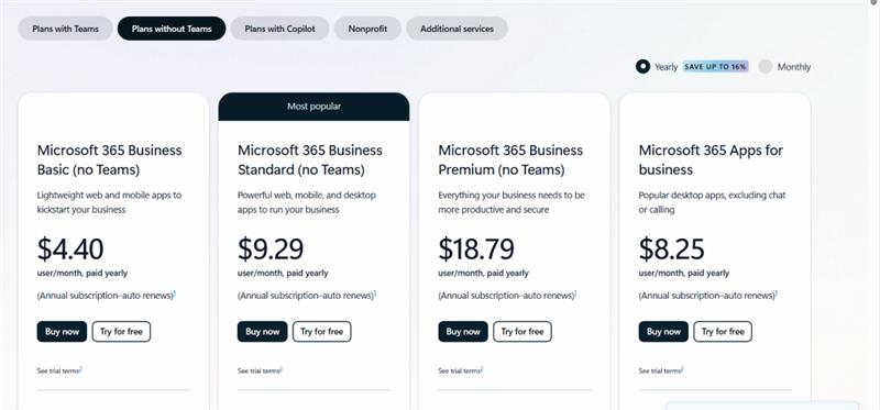 Plans with Teams Plans without Teams Plans with Copilot Nonprofit Additional services Yearly SAVE UP TO 16% Monthly Most popular Microsoft 365 Business Microsoft 365 Business Microsoft 365 Business Microsoft 365 Apps for Basic (no Teams) Standard (no Teams) Premium (no Teams) business Lightweight web and mobile apps to Powerful web, mobile, and desktop Everything your business needs to be Popular desktop apps, excluding chat kickstart your business apps to run your business more productive and secure or calling $4.40 $9.29 $18.79 $8.25 user/month, paid yearly user/month, paid yearly user/month, paid yearly user/month, paid yearly (Annual subscription-auto renews)1 (Annual subscription-auto renews)1 (Annual subscription-auto renews)1 (Annual subscription-auto renews)1 Buy now Try for free Buy now Try for free Buy now Try for free Buy now Try for free See trial terms2 See trial terms2 See trial terms2 See trial terms-