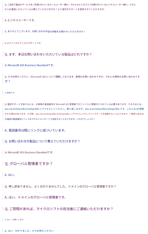 Q. ご自宅で製品やサービスをご利用されているホームユーザー様か、それともビジネスでご利用されているビジネスユーザー様か、どちらからお電話いただいているか教えていただけますか？より適切なサポートを提供させていただきます。A. ビジネスユーザーです。Q. ありがとうございます。お問い合わせ内容の詳細をお聞かせいただけますか？A. ログインのテクニカルサポートです。Q. まず、本日お問い合わせいただいている製品はどれですか？A. Microsoft 365 Business Standardです。Q. 少々お待ちください。Microsoft 365 について理解しております。新規のお問い合わせですか、それとも既存のお問い合わせですか？A. 新規です。Q. 電話サポートを受けるには、お客様の電話番号が Microsoft 365 管理者プロファイルに関連付けられている必要があります。そのためには、aka.ms/m365profile/m365profile にアクセスしてください。繰り返しますが、aka.ms/m365profile/m365profile です。これには 48 時間かかる場合があります。その間、aka.ms/m365profile/m365profile にアクセスしてオンラインでケースを登録することもできます。ご希望であれば、お電話の電話番号にリンクをテキストメッセージで送信することもできます。いかがでしょうか？A. 電話番号は既にリンクに紐づいています。Q. お問い合わせの製品について教えていただけますか？A. Microsoft 365 Business Standardです。Q. グローバル管理者ですか？A. はい。Q. 申し訳ありません。よく分かりませんでした。ドメインのグローバル管理者ですか？A. はい、ドメインのグローバル管理者です。Q. ご質問があれば、マイクロソフトの担当者にご連絡いただけますか？A. はい。お願いします。Q. はい、分かりました。少々お待ちください