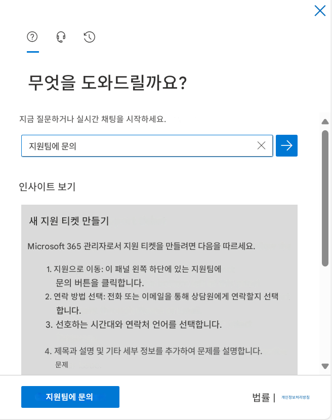 X무엇을 도와드릴까요?지금 질문하거나 실시간 채팅을 시작하세요.지원팀에 문의X인사이트 보기새 지원 티켓 만들기Microsoft 365 관리자로서 지원 티켓을 만들려면 다음을 따르세요.1. 지원으로 이동: 이 패널 왼쪽 하단에 있는 지원팀에 문의 버튼을 클릭합니다.2. 연락 방법 선택: 전화 또는 이메일을 통해 상담원에게 연락할지 선택합니다.3. 선호하는 시간대와 연락처 언어를 선택합니다.4. 제목과 설명 및 기타 세부 정보를 추가하여 문제를 설명합니다.문제지원팀에 문의법률 |개인정보처리방침