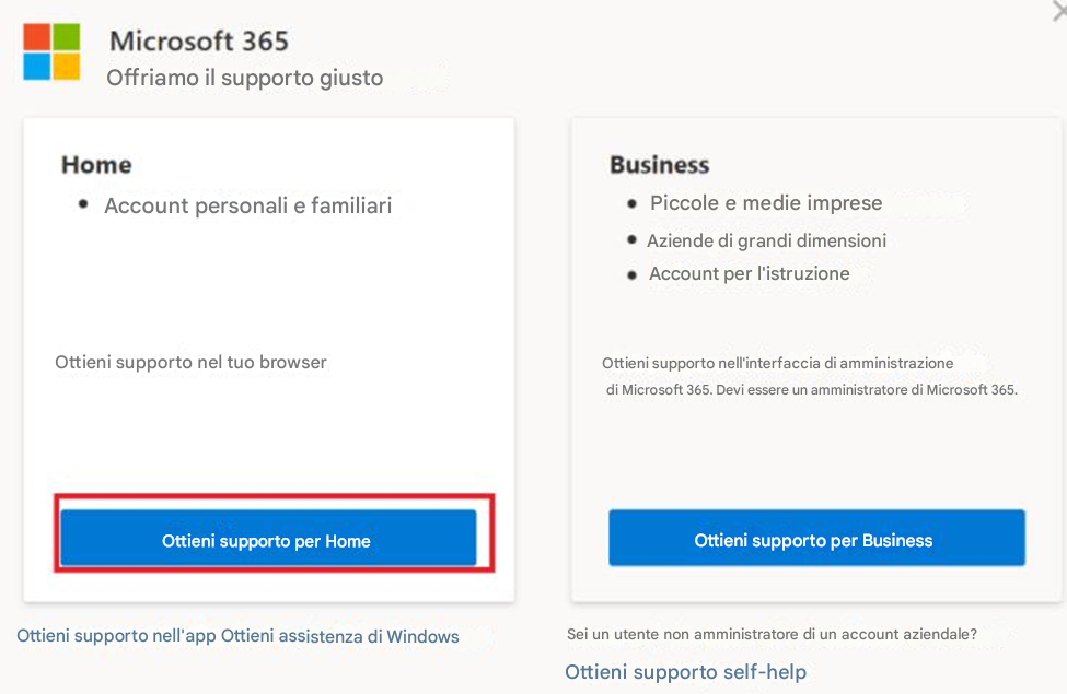 Microsoft 365Offriamo il supporto giustoHomeAccount personali e familiariOttieni supporto nel tuo browserOttieni supporto per HomeOttieni supporto nell'app Ottieni assistenza di WindowsBusinessPiccole e medie impreseAziende di grandi dimensioniAccount per l'istruzioneOttieni supporto nell'interfaccia di amministrazione di Microsoft 365. Devi essere un amministratore di Microsoft 365.Ottieni supporto per BusinessSei un utente non amministratore di un account aziendale?Ottieni supporto self-help