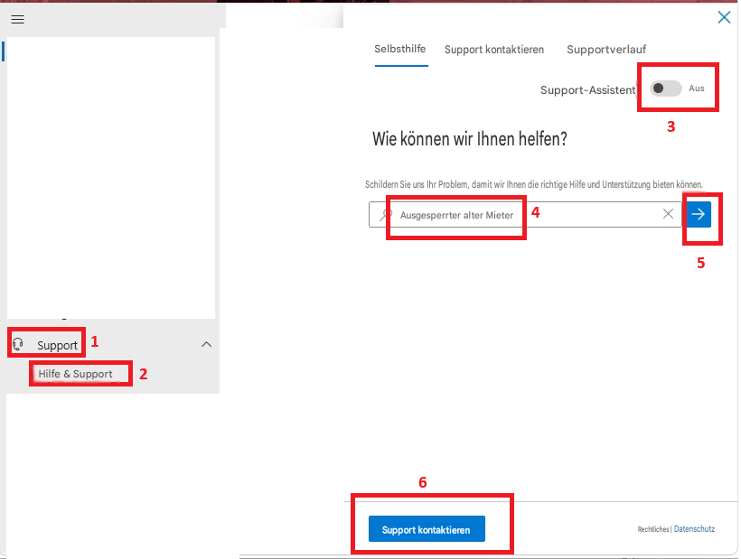 =SelbsthilfeSupport kontaktierenSupportverlaufXSupport-AssistentAusWie können wir Ihnen helfen?3Schildern Sie uns Ihr Problem, damit wir Ihnen die richtige Hilfe und Unterstützung bieten können.Ausgesperrter alter Mieter4X5Support1Hilfe & Support26Support kontaktierenRechtliches |Datenschutz