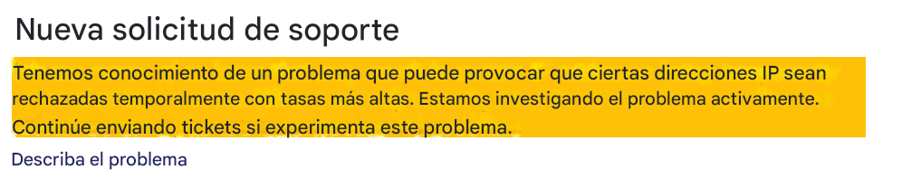 Nueva solicitud de soporteTenemos conocimiento de un problema que puede provocar que ciertas direcciones IP sean rechazadas temporalmente con tasas más altas. Estamos investigando el problema activamente. Continúe enviando tickets si experimenta este problema.Describa el problema