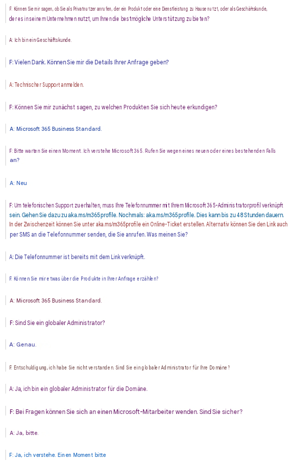F: Können Sie mir sagen, ob Sie als Privatnutzer anrufen, der ein Produkt oder eine Dienstleistung zu Hause nutzt, oder als Geschäftskunde, der es in seinem Unternehmen nutzt, um Ihnen die bestmögliche Unterstützung zu bieten?A: Ich bin ein Geschäftskunde.F: Vielen Dank. Können Sie mir die Details Ihrer Anfrage geben?A: Technischer Support anmelden.F: Können Sie mir zunächst sagen, zu welchen Produkten Sie sich heute erkundigen?A: Microsoft 365 Business Standard.F: Bitte warten Sie einen Moment. Ich verstehe Microsoft 365. Rufen Sie wegen eines neuen oder eines bestehenden Falls an?A: NeuF: Um telefonischen Support zu erhalten, muss Ihre Telefonnummer mit Ihrem Microsoft 365-Administratorprofil verknüpft sein. Gehen Sie dazu zu aka.ms/m365profile. Nochmals: aka.ms/m365profile. Dies kann bis zu 48 Stunden dauern. In der Zwischenzeit können Sie unter aka.ms/m365profile ein Online-Ticket erstellen. Alternativ können Sie den Link auch per SMS an die Telefonnummer senden, die Sie anrufen. Was meinen Sie?A: Die Telefonnummer ist bereits mit dem Link verknüpft.F: Können Sie mir etwas über die Produkte in Ihrer Anfrage erzählen?A: Microsoft 365 Business Standard.F: Sind Sie ein globaler Administrator?A: Genau.F: Entschuldigung, ich habe Sie nicht verstanden. Sind Sie ein globaler Administrator für Ihre Domäne?A: Ja, ich bin ein globaler Administrator für die Domäne.F: Bei Fragen können Sie sich an einen Microsoft-Mitarbeiter wenden. Sind Sie sicher?A: Ja, bitte.F: Ja, ich verstehe. Einen Moment bitte