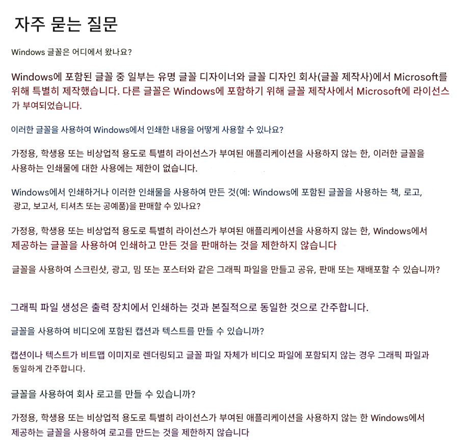 자주 묻는 질문Windows 글꼴은 어디에서 왔나요?Windows에 포함된 글꼴 중 일부는 유명 글꼴 디자이너와 글꼴 디자인 회사(글꼴 제작사)에서 Microsoft를 위해 특별히 제작했습니다. 다른 글꼴은 Windows에 포함하기 위해 글꼴 제작사에서 Microsoft에 라이선스가 부여되었습니다.이러한 글꼴을 사용하여 Windows에서 인쇄한 내용을 어떻게 사용할 수 있나요?가정용, 학생용 또는 비상업적 용도로 특별히 라이선스가 부여된 애플리케이션을 사용하지 않는 한, 이러한 글꼴을 사용하는 인쇄물에 대한 사용에는 제한이 없습니다.Windows에서 인쇄하거나 이러한 인쇄물을 사용하여 만든 것(예: Windows에 포함된 글꼴을 사용하는 책, 로고, 광고, 보고서, 티셔츠 또는 공예품)을 판매할 수 있나요?가정용, 학생용 또는 비상업적 용도로 특별히 라이선스가 부여된 애플리케이션을 사용하지 않는 한, Windows에서 제공하는 글꼴을 사용하여 인쇄하고 만든 것을 판매하는 것을 제한하지 않습니다글꼴을 사용하여 스크린샷, 광고, 밈 또는 포스터와 같은 그래픽 파일을 만들고 공유, 판매 또는 재배포할 수 있습니까?그래픽 파일 생성은 출력 장치에서 인쇄하는 것과 본질적으로 동일한 것으로 간주합니다.글꼴을 사용하여 비디오에 포함된 캡션과 텍스트를 만들 수 있습니까?캡션이나 텍스트가 비트맵 이미지로 렌더링되고 글꼴 파일 자체가 비디오 파일에 포함되지 않는 경우 그래픽 파일과 동일하게 간주합니다.글꼴을 사용하여 회사 로고를 만들 수 있습니까?가정용, 학생용 또는 비상업적 용도로 특별히 라이선스가 부여된 애플리케이션을 사용하지 않는 한 Windows에서 제공하는 글꼴을 사용하여 로고를 만드는 것을 제한하지 않습니다
