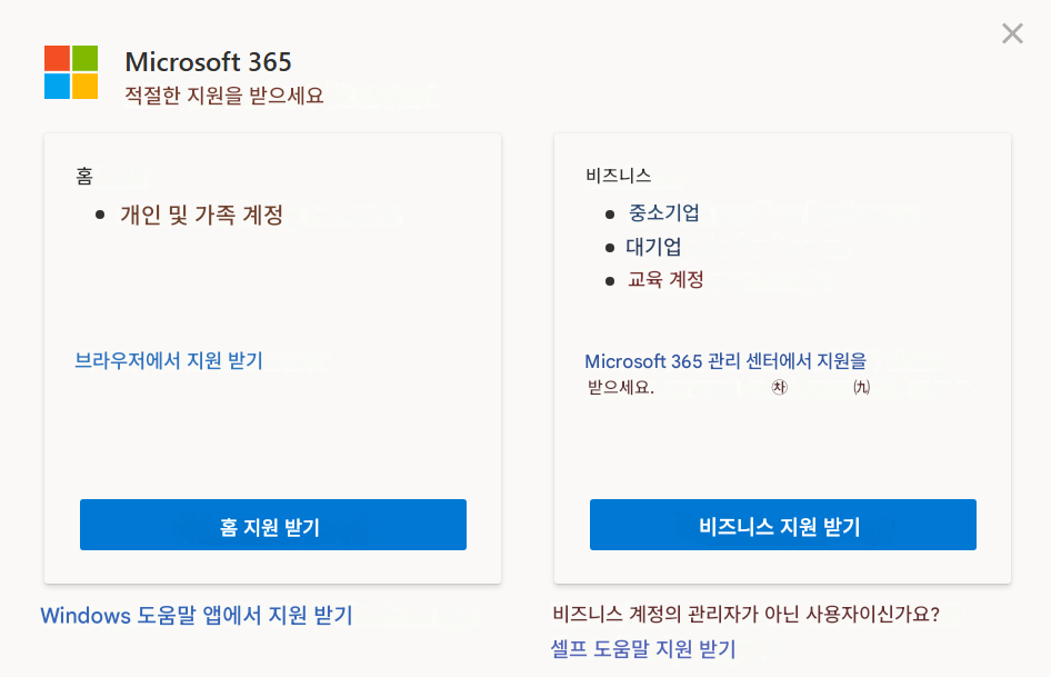 Microsoft 365적절한 지원을 받으세요홈개인 및 가족 계정브라우저에서 지원 받기홈 지원 받기Windows 도움말 앱에서 지원 받기비즈니스중소기업대기업교육 계정Microsoft 365 관리 센터에서 지원을 받으세요. Microsoft 365 관리자여야 합니다.비즈니스 지원 받기비즈니스 계정의 관리자가 아닌 사용자이신가요?셀프 도움말 지원 받기X