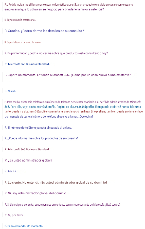 P. ¿Podría indicarme si llama como usuario doméstico que utiliza un producto o servicio en casa o como usuario empresarial que lo utiliza en su negocio para brindarle la mejor asistencia?R. Soy un usuario empresarial.P. Gracias. ¿Podría darme los detalles de su consulta?R. Soporte técnico de inicio de sesión.P. En primer lugar, ¿podría indicarme sobre qué productos está consultando hoy?R. Microsoft 365 Business Standard.P. Espere un momento. Entiendo Microsoft 365. ¿Llama por un caso nuevo o uno existente?R. NuevoP. Para recibir asistencia telefónica, su número de teléfono debe estar asociado a su perfil de administrador de Microsoft 365. Para ello, vaya a aka.ms/m365profile. Repito, es aka.ms/m365profile. Esto puede tardar 48 horas. Mientras tanto, puede ir a aka.ms/m365profile y presentar una reclamación en línea. Si lo prefiere, también puede enviar el enlace por mensaje de texto al número de teléfono al que va a llamar. ¿Qué opina?R. El número de teléfono ya está vinculado al enlace.P. ¿Puede informarme sobre los productos de su consulta?R. Microsoft 365 Business Standard.P. ¿Es usted administrador global?R. Así es.P. Lo siento. No entendí. ¿Es usted administrador global de su dominio?R. Sí, soy administrador global del dominio.P. Si tiene alguna consulta, puede ponerse en contacto con un representante de Microsoft. ¿Está seguro?R. Sí, por favorP. Sí, lo entiendo. Un momento