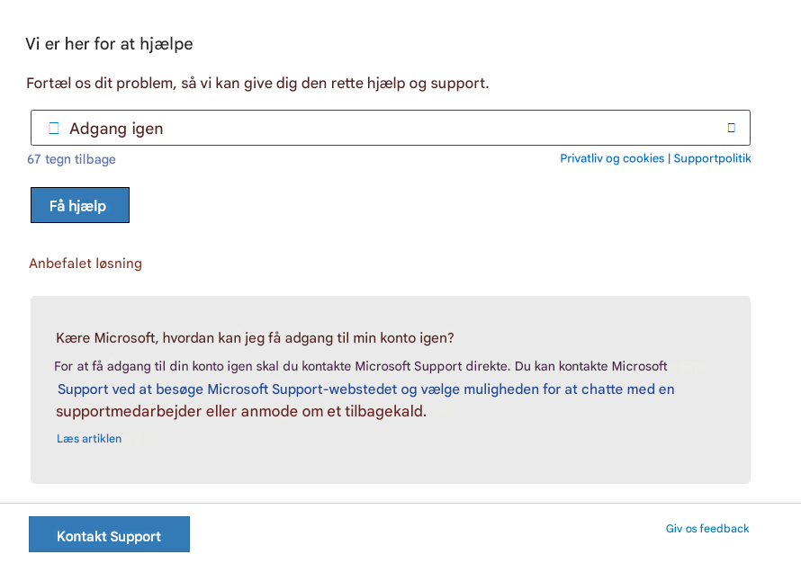 Vi er her for at hjælpeFortæl os dit problem, så vi kan give dig den rette hjælp og support.Adgang igen67 tegn tilbagePrivatliv og cookies | SupportpolitikFå hjælpAnbefalet løsningKære Microsoft, hvordan kan jeg få adgang til min konto igen?For at få adgang til din konto igen skal du kontakte Microsoft Support direkte. Du kan kontakte Microsoft Support ved at besøge Microsoft Support-webstedet og vælge muligheden for at chatte med en supportmedarbejder eller anmode om et tilbagekald.Læs artiklenKontakt SupportGiv os feedback