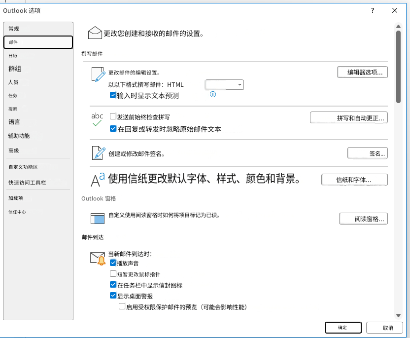 Outlook 选项?X常规更改您创建和接收的邮件的设置。邮件日历撰写邮件群组更改邮件的编辑设置。编辑器选项...人员以以下格式撰写邮件：HTML任务输入时显示文本预测搜索abc语言发送前始终检查拼写拼写和自动更正...辅助功能在回复或转发时忽略原始邮件文本高级创建或修改邮件签名。签名...自定义功能区快速访问工具栏Aa使用信纸更改默认字体、样式、颜色和背景。信纸和字体...加载项Outlook 窗格信任中心自定义使用阅读窗格时如何将项目标记为已读。阅读窗格...邮件到达当新邮件到达时：播放声音短暂更改鼠标指针在任务栏中显示信封图标显示桌面警报启用受权限保护邮件的预览（可能会影响性能）确定取消