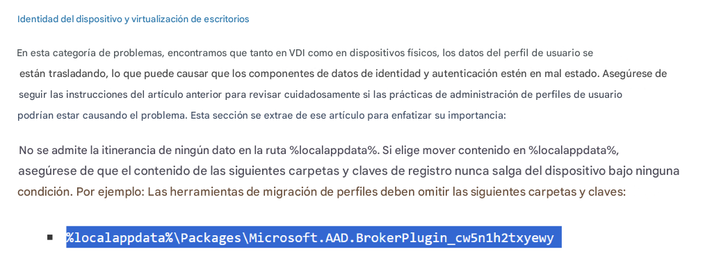 Identidad del dispositivo y virtualización de escritoriosEn esta categoría de problemas, encontramos que tanto en VDI como en dispositivos físicos, los datos del perfil de usuario se están trasladando, lo que puede causar que los componentes de datos de identidad y autenticación estén en mal estado. Asegúrese de seguir las instrucciones del artículo anterior para revisar cuidadosamente si las prácticas de administración de perfiles de usuario podrían estar causando el problema. Esta sección se extrae de ese artículo para enfatizar su importancia:No se admite la itinerancia de ningún dato en la ruta %localappdata%. Si elige mover contenido en %localappdata%, asegúrese de que el contenido de las siguientes carpetas y claves de registro nunca salga del dispositivo bajo ninguna condición. Por ejemplo: Las herramientas de migración de perfiles deben omitir las siguientes carpetas y claves:%localappdata%\Packages\Microsoft.AAD.BrokerPlugin_cw5n1h2txyewy